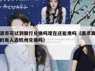 派币可以到银行兑换吗现在还能用吗（派币真的有人去杭州兑换吗）