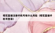 樱花直播注册手机号有什么风险（樱花直播手机号登录）