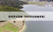 孕妇可以玩啥（孕妇可以玩啥手机）