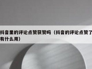 抖音里的评论点赞获赞吗（抖音的评论点赞了有什么用）