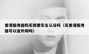 香港服务器购买需要实名认证吗（买香港服务器可以连外网吗）