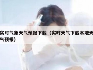 实时气象天气预报下载（实时天气下载本地天气预报）