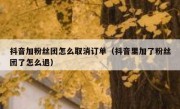 抖音加粉丝团怎么取消订单（抖音里加了粉丝团了怎么退）