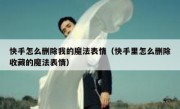 快手怎么删除我的魔法表情（快手里怎么删除收藏的魔法表情）