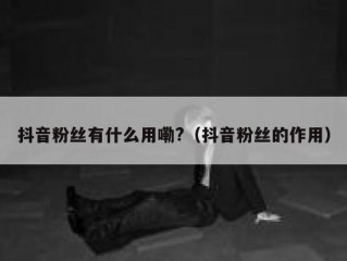 抖音粉丝有什么用嘞?（抖音粉丝的作用）