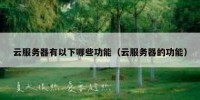云服务器有以下哪些功能（云服务器的功能）