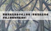 苹果耳机在安卓手机上使用（苹果耳机在安卓手机上使用如何能更好）