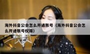 海外抖音公会怎么开通账号（海外抖音公会怎么开通账号权限）
