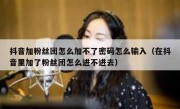 抖音加粉丝团怎么加不了密码怎么输入（在抖音里加了粉丝团怎么进不进去）