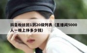 抖音粉丝团1到20级列表（直播间5000人一晚上挣多少钱）