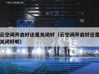 云空间开启好还是关闭好（云空间开启好还是关闭好呢）
