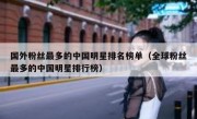 国外粉丝最多的中国明星排名榜单（全球粉丝最多的中国明星排行榜）