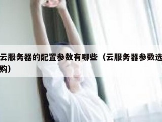 云服务器的配置参数有哪些（云服务器参数选购）