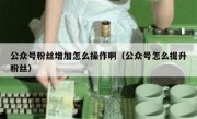 公众号粉丝增加怎么操作啊（公众号怎么提升粉丝）