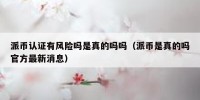 派币认证有风险吗是真的吗吗（派币是真的吗官方最新消息）