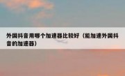 外国抖音用哪个加速器比较好（能加速外国抖音的加速器）