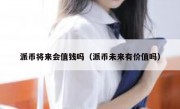 派币将来会值钱吗（派币未来有价值吗）