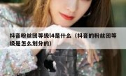 抖音粉丝团等级l4是什么（抖音的粉丝团等级是怎么划分的）