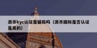 派币kyc认证是骗局吗（派币国际是否认证是真的）