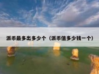 派币最多出多少个（派币值多少钱一个）