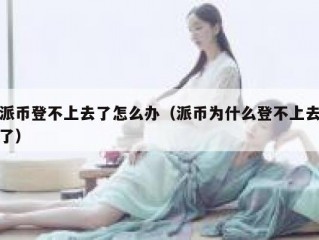 派币登不上去了怎么办（派币为什么登不上去了）