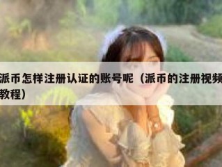 派币怎样注册认证的账号呢（派币的注册视频教程）