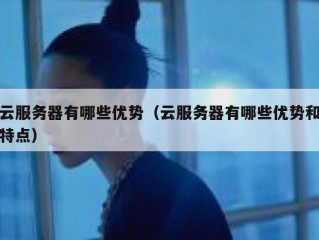 云服务器有哪些优势（云服务器有哪些优势和特点）