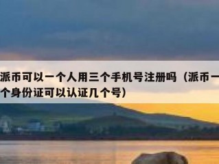 派币可以一个人用三个手机号注册吗（派币一个身份证可以认证几个号）