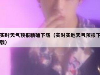 实时天气预报精确下载（实时实地天气预报下载）