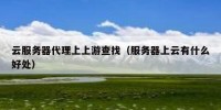 云服务器代理上上游查找（服务器上云有什么好处）
