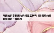 外国的抖音和国内的抖音互联吗（外国用的抖音和国内一样吗?）