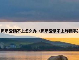 派币登陆不上怎么办（派币登录不上咋回事）