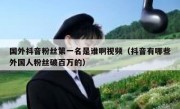 国外抖音粉丝第一名是谁啊视频（抖音有哪些外国人粉丝破百万的）