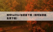 推特twitter加速器下载（推特加速器免费下载）