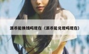 派币能换钱吗现在（派币能兑现吗现在）