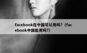 facebook在中国可以用吗?（facebook中国能用吗?）