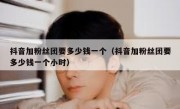 抖音加粉丝团要多少钱一个（抖音加粉丝团要多少钱一个小时）