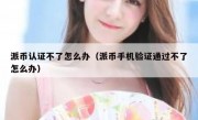 派币认证不了怎么办（派币手机验证通过不了怎么办）