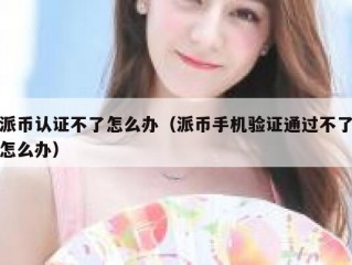 派币认证不了怎么办（派币手机验证通过不了怎么办）