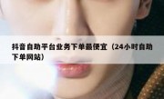 抖音自助平台业务下单最便宜（24小时自助下单网站）