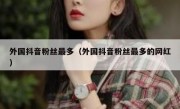 外国抖音粉丝最多（外国抖音粉丝最多的网红）