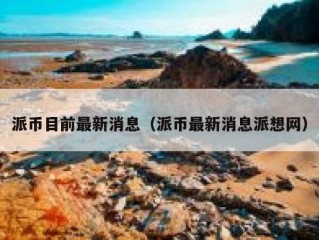 派币目前最新消息（派币最新消息派想网）