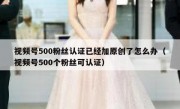 视频号500粉丝认证已经加原创了怎么办（视频号500个粉丝可认证）