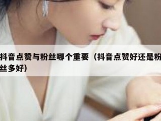 抖音点赞与粉丝哪个重要（抖音点赞好还是粉丝多好）
