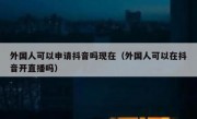 外国人可以申请抖音吗现在（外国人可以在抖音开直播吗）