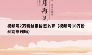 视频号2万粉丝报价怎么算（视频号10万粉丝能挣钱吗）