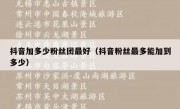 抖音加多少粉丝团最好（抖音粉丝最多能加到多少）