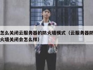 怎么关闭云服务器的防火墙模式（云服务器防火墙关闭会怎么样）