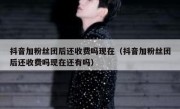 抖音加粉丝团后还收费吗现在（抖音加粉丝团后还收费吗现在还有吗）