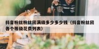 抖音粉丝粉丝团满级多少多少钱（抖音粉丝团各个等级花费列表）